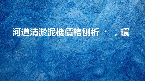河道清淤泥機價格刨析，環(huán)保設(shè)備投資指南